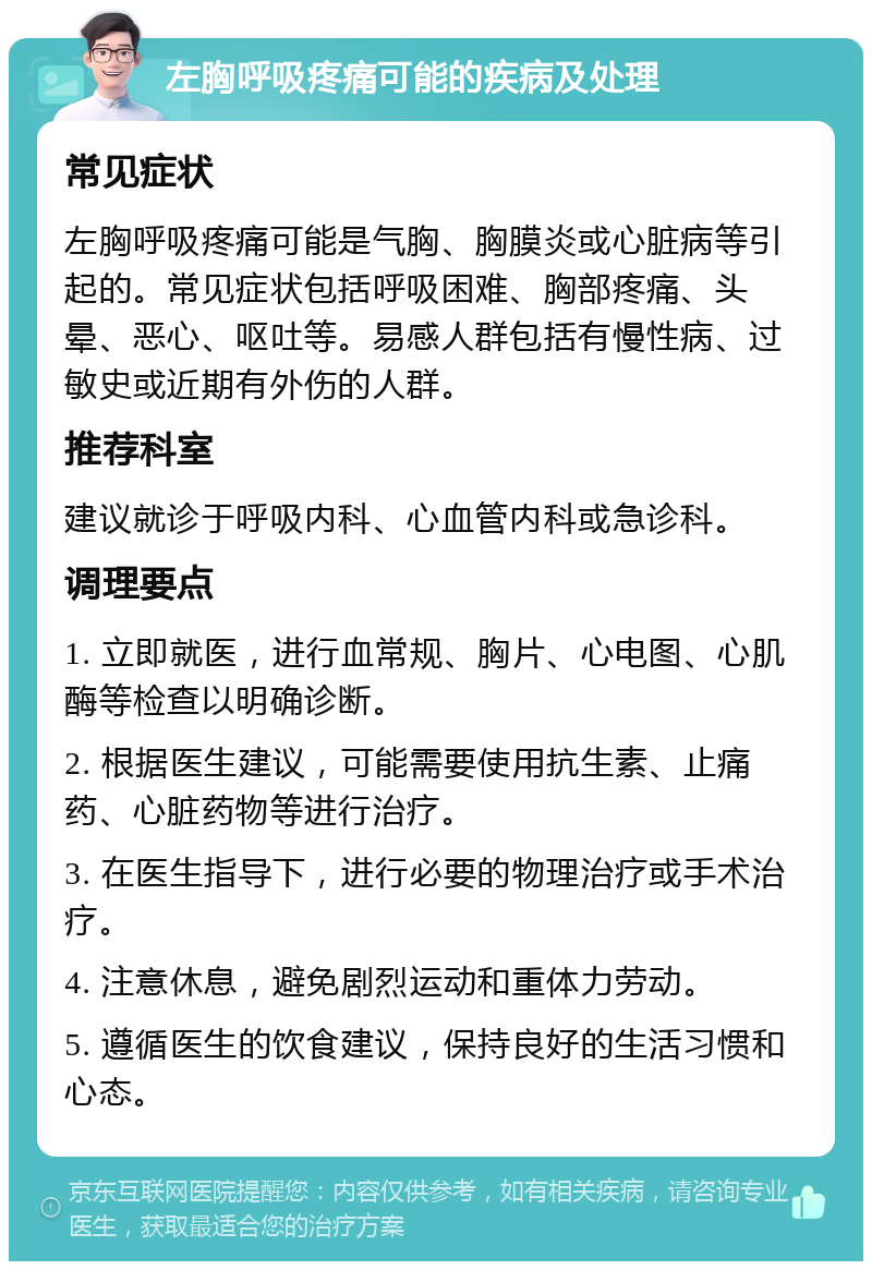 左胸呼吸疼痛可能的疾病及处理 常见症状 左胸呼吸疼痛可能是气胸、胸膜炎或心脏病等引起的。常见症状包括呼吸困难、胸部疼痛、头晕、恶心、呕吐等。易感人群包括有慢性病、过敏史或近期有外伤的人群。 推荐科室 建议就诊于呼吸内科、心血管内科或急诊科。 调理要点 1. 立即就医，进行血常规、胸片、心电图、心肌酶等检查以明确诊断。 2. 根据医生建议，可能需要使用抗生素、止痛药、心脏药物等进行治疗。 3. 在医生指导下，进行必要的物理治疗或手术治疗。 4. 注意休息，避免剧烈运动和重体力劳动。 5. 遵循医生的饮食建议，保持良好的生活习惯和心态。