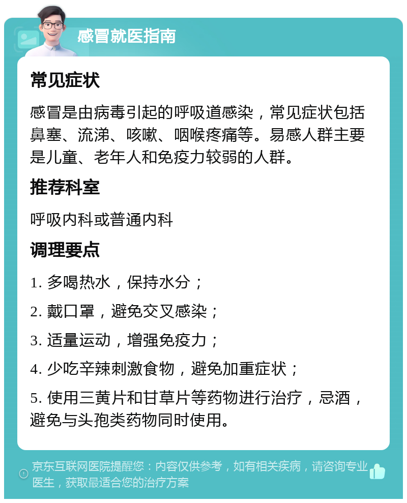 感冒就医指南 常见症状 感冒是由病毒引起的呼吸道感染，常见症状包括鼻塞、流涕、咳嗽、咽喉疼痛等。易感人群主要是儿童、老年人和免疫力较弱的人群。 推荐科室 呼吸内科或普通内科 调理要点 1. 多喝热水，保持水分； 2. 戴口罩，避免交叉感染； 3. 适量运动，增强免疫力； 4. 少吃辛辣刺激食物，避免加重症状； 5. 使用三黄片和甘草片等药物进行治疗，忌酒，避免与头孢类药物同时使用。