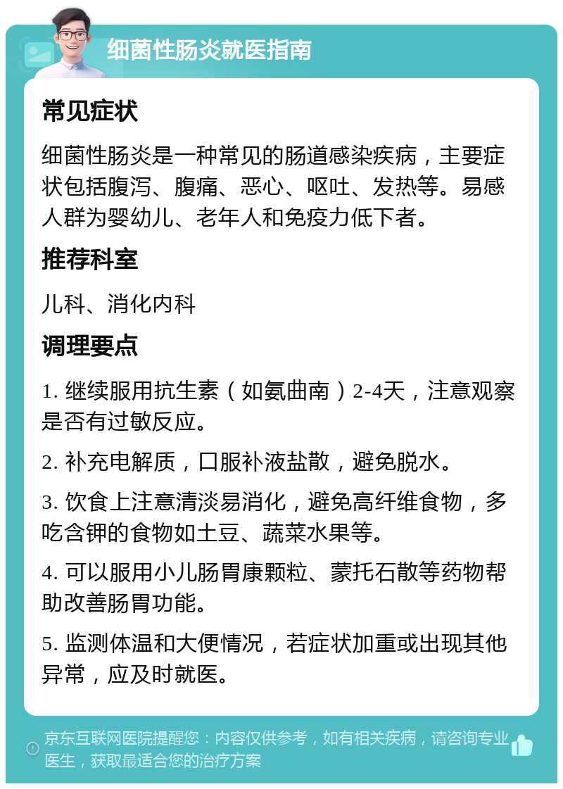 细菌性肠炎就医指南 常见症状 细菌性肠炎是一种常见的肠道感染疾病，主要症状包括腹泻、腹痛、恶心、呕吐、发热等。易感人群为婴幼儿、老年人和免疫力低下者。 推荐科室 儿科、消化内科 调理要点 1. 继续服用抗生素（如氨曲南）2-4天，注意观察是否有过敏反应。 2. 补充电解质，口服补液盐散，避免脱水。 3. 饮食上注意清淡易消化，避免高纤维食物，多吃含钾的食物如土豆、蔬菜水果等。 4. 可以服用小儿肠胃康颗粒、蒙托石散等药物帮助改善肠胃功能。 5. 监测体温和大便情况，若症状加重或出现其他异常，应及时就医。