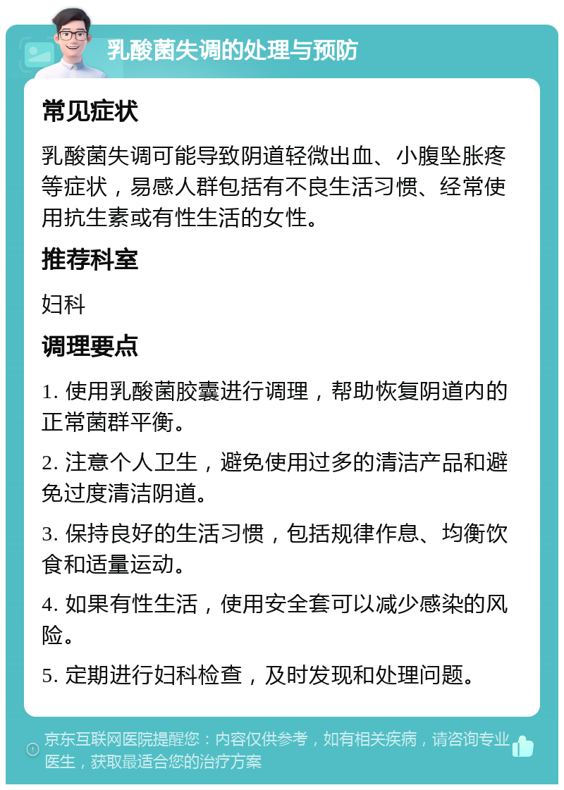 乳酸菌失调的处理与预防 常见症状 乳酸菌失调可能导致阴道轻微出血、小腹坠胀疼等症状，易感人群包括有不良生活习惯、经常使用抗生素或有性生活的女性。 推荐科室 妇科 调理要点 1. 使用乳酸菌胶囊进行调理，帮助恢复阴道内的正常菌群平衡。 2. 注意个人卫生，避免使用过多的清洁产品和避免过度清洁阴道。 3. 保持良好的生活习惯，包括规律作息、均衡饮食和适量运动。 4. 如果有性生活，使用安全套可以减少感染的风险。 5. 定期进行妇科检查，及时发现和处理问题。