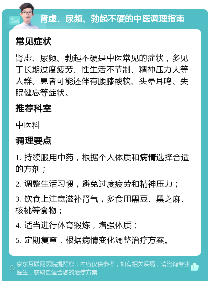 肾虚、尿频、勃起不硬的中医调理指南 常见症状 肾虚、尿频、勃起不硬是中医常见的症状，多见于长期过度疲劳、性生活不节制、精神压力大等人群。患者可能还伴有腰膝酸软、头晕耳鸣、失眠健忘等症状。 推荐科室 中医科 调理要点 1. 持续服用中药，根据个人体质和病情选择合适的方剂； 2. 调整生活习惯，避免过度疲劳和精神压力； 3. 饮食上注意滋补肾气，多食用黑豆、黑芝麻、核桃等食物； 4. 适当进行体育锻炼，增强体质； 5. 定期复查，根据病情变化调整治疗方案。