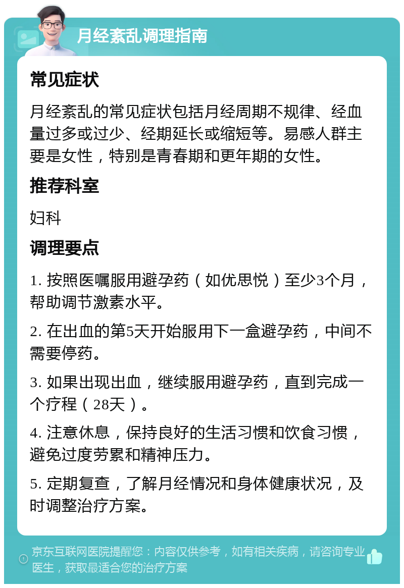 月经紊乱调理指南 常见症状 月经紊乱的常见症状包括月经周期不规律、经血量过多或过少、经期延长或缩短等。易感人群主要是女性，特别是青春期和更年期的女性。 推荐科室 妇科 调理要点 1. 按照医嘱服用避孕药（如优思悦）至少3个月，帮助调节激素水平。 2. 在出血的第5天开始服用下一盒避孕药，中间不需要停药。 3. 如果出现出血，继续服用避孕药，直到完成一个疗程（28天）。 4. 注意休息，保持良好的生活习惯和饮食习惯，避免过度劳累和精神压力。 5. 定期复查，了解月经情况和身体健康状况，及时调整治疗方案。