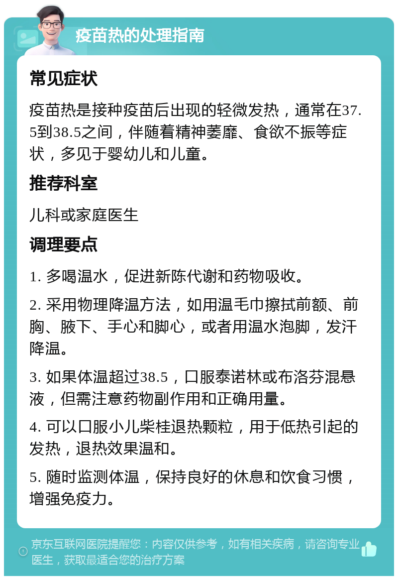 疫苗热的处理指南 常见症状 疫苗热是接种疫苗后出现的轻微发热，通常在37.5到38.5之间，伴随着精神萎靡、食欲不振等症状，多见于婴幼儿和儿童。 推荐科室 儿科或家庭医生 调理要点 1. 多喝温水，促进新陈代谢和药物吸收。 2. 采用物理降温方法，如用温毛巾擦拭前额、前胸、腋下、手心和脚心，或者用温水泡脚，发汗降温。 3. 如果体温超过38.5，口服泰诺林或布洛芬混悬液，但需注意药物副作用和正确用量。 4. 可以口服小儿柴桂退热颗粒，用于低热引起的发热，退热效果温和。 5. 随时监测体温，保持良好的休息和饮食习惯，增强免疫力。