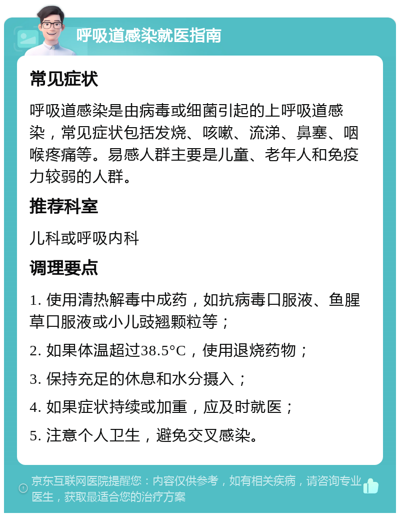 呼吸道感染就医指南 常见症状 呼吸道感染是由病毒或细菌引起的上呼吸道感染，常见症状包括发烧、咳嗽、流涕、鼻塞、咽喉疼痛等。易感人群主要是儿童、老年人和免疫力较弱的人群。 推荐科室 儿科或呼吸内科 调理要点 1. 使用清热解毒中成药，如抗病毒口服液、鱼腥草口服液或小儿豉翘颗粒等； 2. 如果体温超过38.5°C，使用退烧药物； 3. 保持充足的休息和水分摄入； 4. 如果症状持续或加重，应及时就医； 5. 注意个人卫生，避免交叉感染。