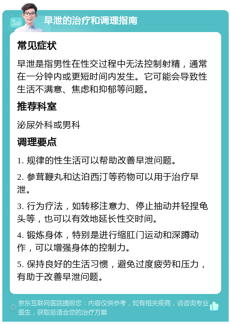 早泄的治疗和调理指南 常见症状 早泄是指男性在性交过程中无法控制射精，通常在一分钟内或更短时间内发生。它可能会导致性生活不满意、焦虑和抑郁等问题。 推荐科室 泌尿外科或男科 调理要点 1. 规律的性生活可以帮助改善早泄问题。 2. 参茸鞭丸和达泊西汀等药物可以用于治疗早泄。 3. 行为疗法，如转移注意力、停止抽动并轻捏龟头等，也可以有效地延长性交时间。 4. 锻炼身体，特别是进行缩肛门运动和深蹲动作，可以增强身体的控制力。 5. 保持良好的生活习惯，避免过度疲劳和压力，有助于改善早泄问题。