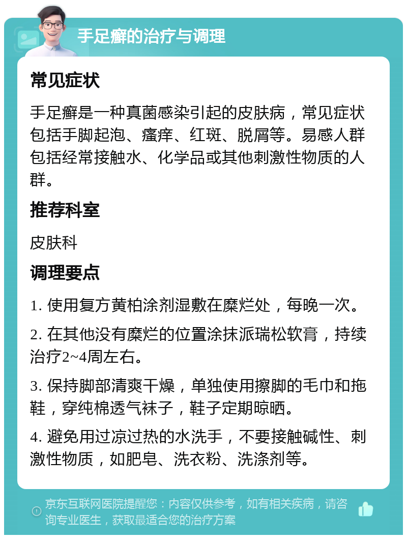 手足癣的治疗与调理 常见症状 手足癣是一种真菌感染引起的皮肤病，常见症状包括手脚起泡、瘙痒、红斑、脱屑等。易感人群包括经常接触水、化学品或其他刺激性物质的人群。 推荐科室 皮肤科 调理要点 1. 使用复方黄柏涂剂湿敷在糜烂处，每晚一次。 2. 在其他没有糜烂的位置涂抹派瑞松软膏，持续治疗2~4周左右。 3. 保持脚部清爽干燥，单独使用擦脚的毛巾和拖鞋，穿纯棉透气袜子，鞋子定期晾晒。 4. 避免用过凉过热的水洗手，不要接触碱性、刺激性物质，如肥皂、洗衣粉、洗涤剂等。