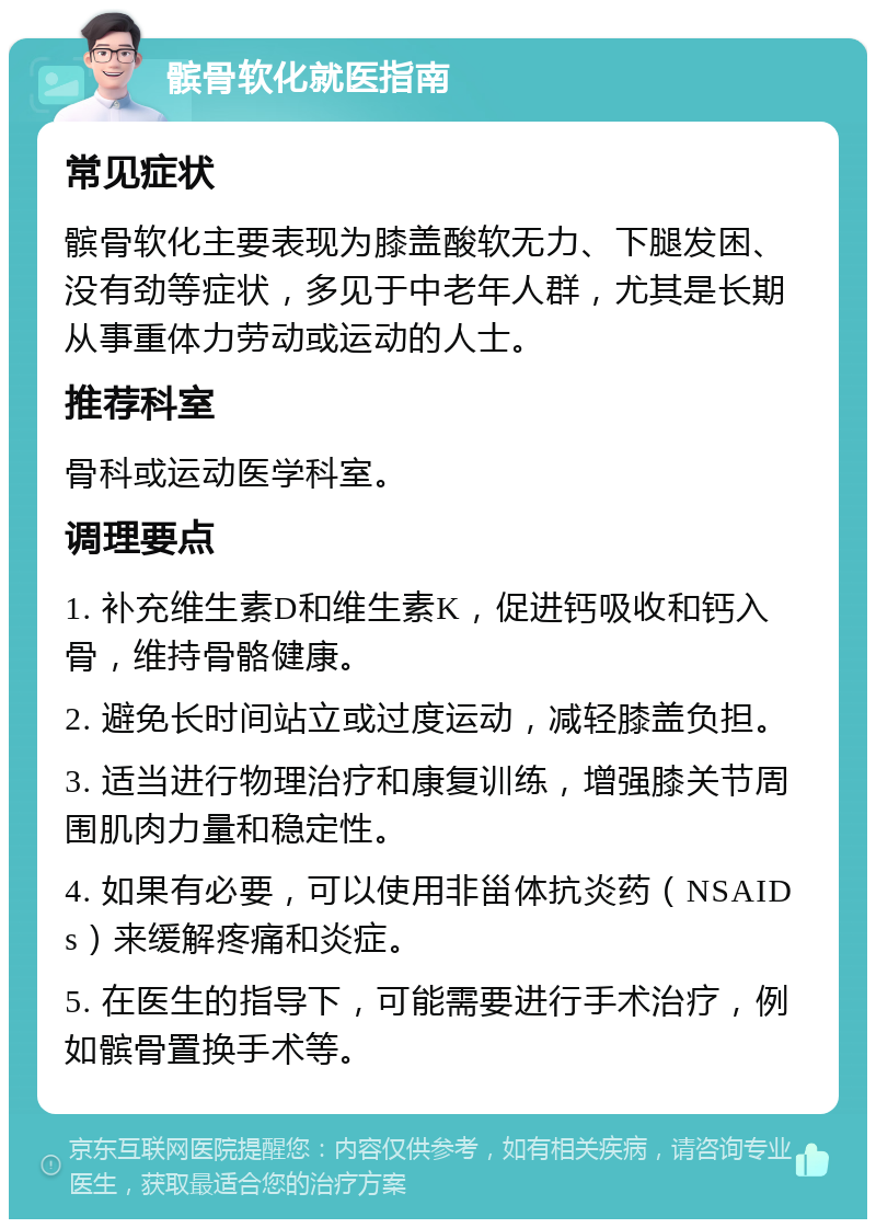 髌骨软化就医指南 常见症状 髌骨软化主要表现为膝盖酸软无力、下腿发困、没有劲等症状，多见于中老年人群，尤其是长期从事重体力劳动或运动的人士。 推荐科室 骨科或运动医学科室。 调理要点 1. 补充维生素D和维生素K，促进钙吸收和钙入骨，维持骨骼健康。 2. 避免长时间站立或过度运动，减轻膝盖负担。 3. 适当进行物理治疗和康复训练，增强膝关节周围肌肉力量和稳定性。 4. 如果有必要，可以使用非甾体抗炎药（NSAIDs）来缓解疼痛和炎症。 5. 在医生的指导下，可能需要进行手术治疗，例如髌骨置换手术等。