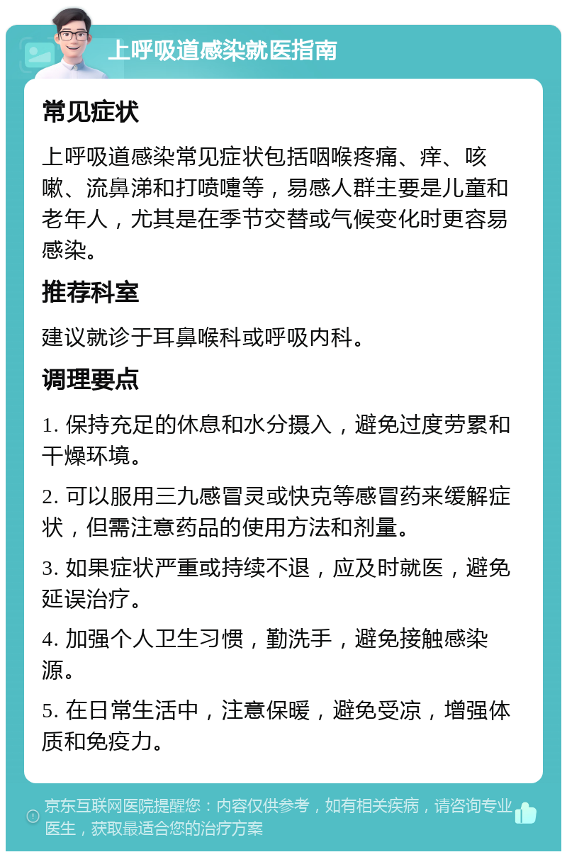 上呼吸道感染就医指南 常见症状 上呼吸道感染常见症状包括咽喉疼痛、痒、咳嗽、流鼻涕和打喷嚏等，易感人群主要是儿童和老年人，尤其是在季节交替或气候变化时更容易感染。 推荐科室 建议就诊于耳鼻喉科或呼吸内科。 调理要点 1. 保持充足的休息和水分摄入，避免过度劳累和干燥环境。 2. 可以服用三九感冒灵或快克等感冒药来缓解症状，但需注意药品的使用方法和剂量。 3. 如果症状严重或持续不退，应及时就医，避免延误治疗。 4. 加强个人卫生习惯，勤洗手，避免接触感染源。 5. 在日常生活中，注意保暖，避免受凉，增强体质和免疫力。