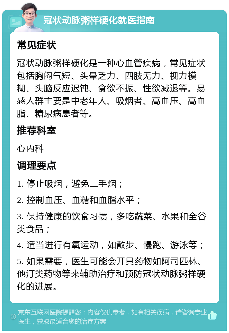 冠状动脉粥样硬化就医指南 常见症状 冠状动脉粥样硬化是一种心血管疾病，常见症状包括胸闷气短、头晕乏力、四肢无力、视力模糊、头脑反应迟钝、食欲不振、性欲减退等。易感人群主要是中老年人、吸烟者、高血压、高血脂、糖尿病患者等。 推荐科室 心内科 调理要点 1. 停止吸烟，避免二手烟； 2. 控制血压、血糖和血脂水平； 3. 保持健康的饮食习惯，多吃蔬菜、水果和全谷类食品； 4. 适当进行有氧运动，如散步、慢跑、游泳等； 5. 如果需要，医生可能会开具药物如阿司匹林、他汀类药物等来辅助治疗和预防冠状动脉粥样硬化的进展。