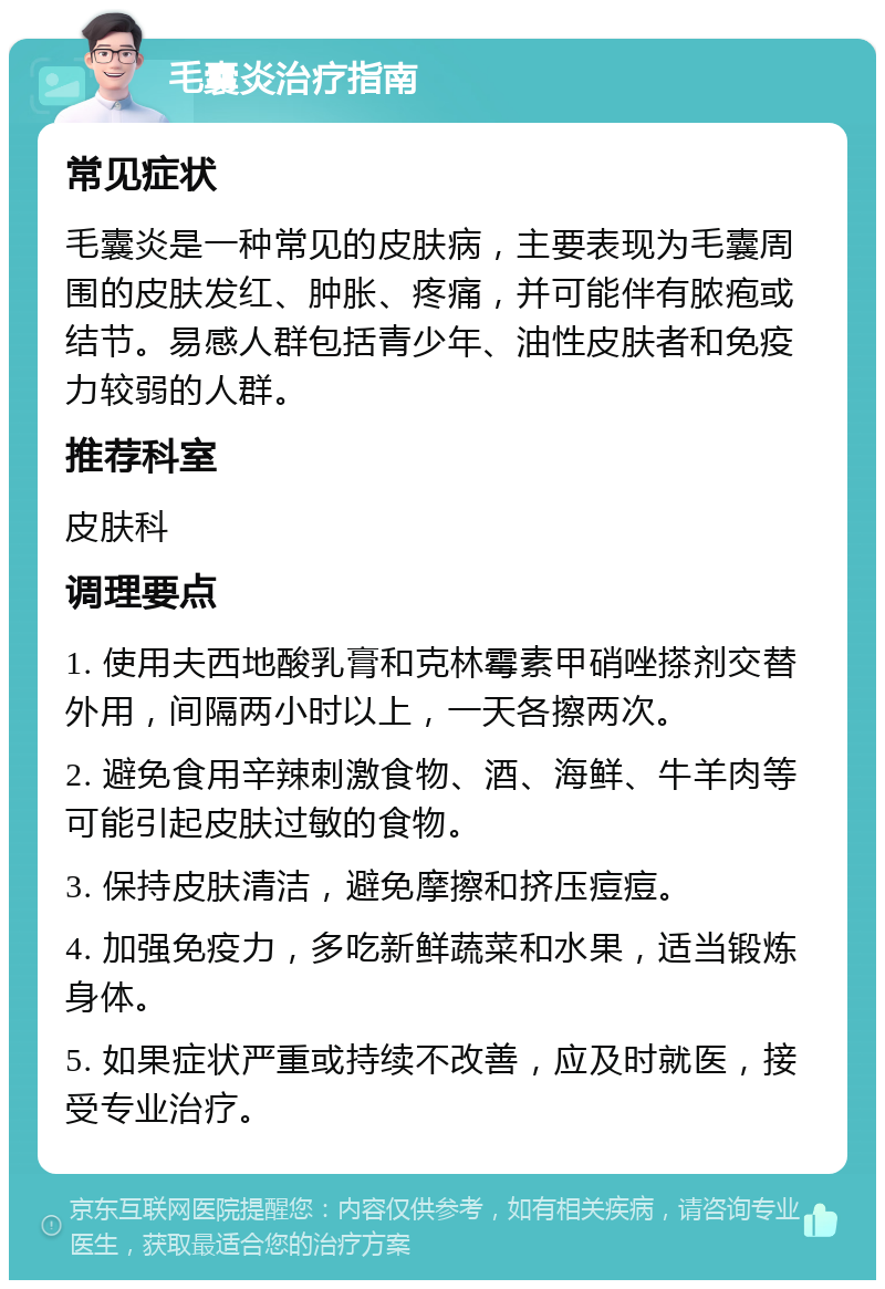 毛囊炎治疗指南 常见症状 毛囊炎是一种常见的皮肤病，主要表现为毛囊周围的皮肤发红、肿胀、疼痛，并可能伴有脓疱或结节。易感人群包括青少年、油性皮肤者和免疫力较弱的人群。 推荐科室 皮肤科 调理要点 1. 使用夫西地酸乳膏和克林霉素甲硝唑搽剂交替外用，间隔两小时以上，一天各擦两次。 2. 避免食用辛辣刺激食物、酒、海鲜、牛羊肉等可能引起皮肤过敏的食物。 3. 保持皮肤清洁，避免摩擦和挤压痘痘。 4. 加强免疫力，多吃新鲜蔬菜和水果，适当锻炼身体。 5. 如果症状严重或持续不改善，应及时就医，接受专业治疗。