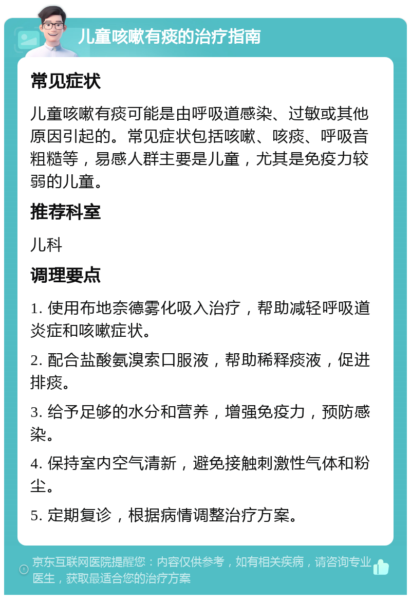 儿童咳嗽有痰的治疗指南 常见症状 儿童咳嗽有痰可能是由呼吸道感染、过敏或其他原因引起的。常见症状包括咳嗽、咳痰、呼吸音粗糙等，易感人群主要是儿童，尤其是免疫力较弱的儿童。 推荐科室 儿科 调理要点 1. 使用布地奈德雾化吸入治疗，帮助减轻呼吸道炎症和咳嗽症状。 2. 配合盐酸氨溴索口服液，帮助稀释痰液，促进排痰。 3. 给予足够的水分和营养，增强免疫力，预防感染。 4. 保持室内空气清新，避免接触刺激性气体和粉尘。 5. 定期复诊，根据病情调整治疗方案。