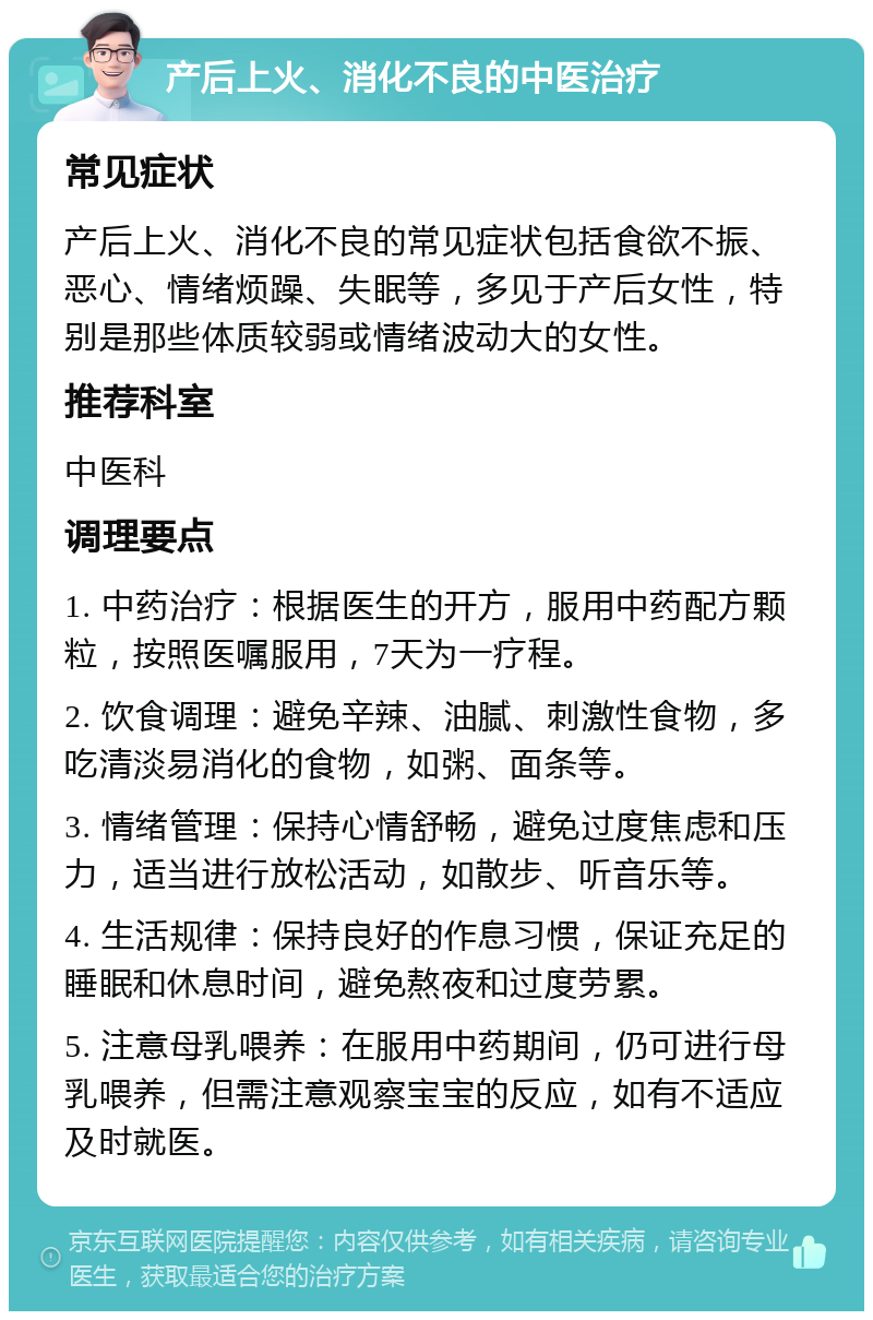 产后上火、消化不良的中医治疗 常见症状 产后上火、消化不良的常见症状包括食欲不振、恶心、情绪烦躁、失眠等，多见于产后女性，特别是那些体质较弱或情绪波动大的女性。 推荐科室 中医科 调理要点 1. 中药治疗：根据医生的开方，服用中药配方颗粒，按照医嘱服用，7天为一疗程。 2. 饮食调理：避免辛辣、油腻、刺激性食物，多吃清淡易消化的食物，如粥、面条等。 3. 情绪管理：保持心情舒畅，避免过度焦虑和压力，适当进行放松活动，如散步、听音乐等。 4. 生活规律：保持良好的作息习惯，保证充足的睡眠和休息时间，避免熬夜和过度劳累。 5. 注意母乳喂养：在服用中药期间，仍可进行母乳喂养，但需注意观察宝宝的反应，如有不适应及时就医。