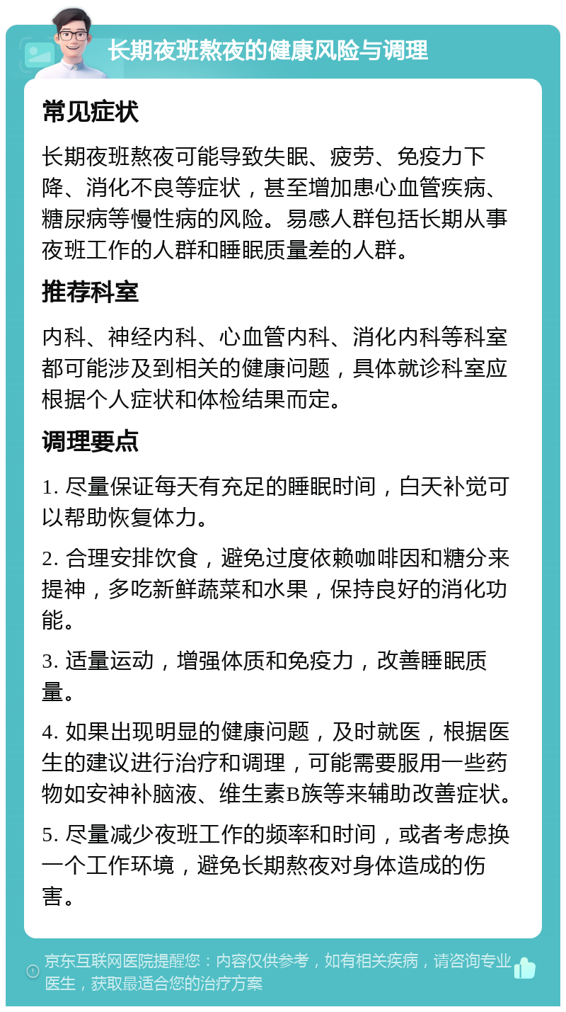 长期夜班熬夜的健康风险与调理 常见症状 长期夜班熬夜可能导致失眠、疲劳、免疫力下降、消化不良等症状，甚至增加患心血管疾病、糖尿病等慢性病的风险。易感人群包括长期从事夜班工作的人群和睡眠质量差的人群。 推荐科室 内科、神经内科、心血管内科、消化内科等科室都可能涉及到相关的健康问题，具体就诊科室应根据个人症状和体检结果而定。 调理要点 1. 尽量保证每天有充足的睡眠时间，白天补觉可以帮助恢复体力。 2. 合理安排饮食，避免过度依赖咖啡因和糖分来提神，多吃新鲜蔬菜和水果，保持良好的消化功能。 3. 适量运动，增强体质和免疫力，改善睡眠质量。 4. 如果出现明显的健康问题，及时就医，根据医生的建议进行治疗和调理，可能需要服用一些药物如安神补脑液、维生素B族等来辅助改善症状。 5. 尽量减少夜班工作的频率和时间，或者考虑换一个工作环境，避免长期熬夜对身体造成的伤害。