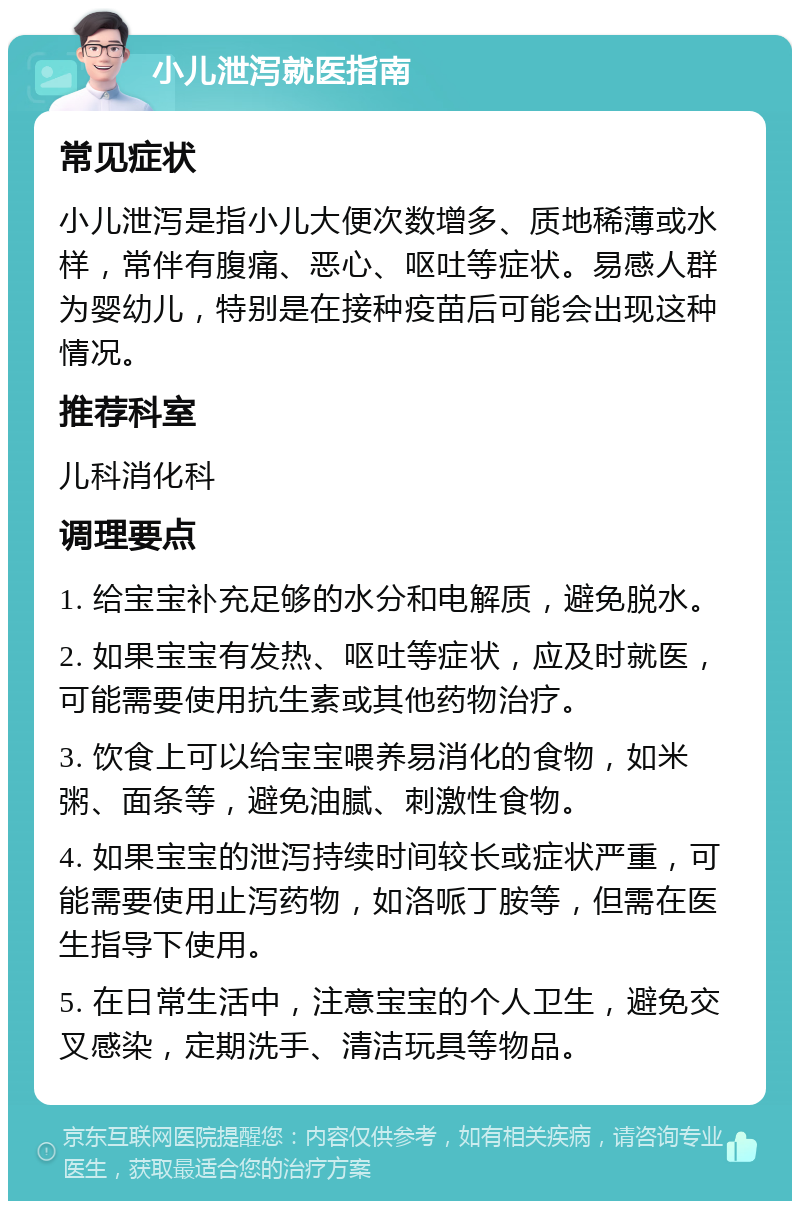 小儿泄泻就医指南 常见症状 小儿泄泻是指小儿大便次数增多、质地稀薄或水样，常伴有腹痛、恶心、呕吐等症状。易感人群为婴幼儿，特别是在接种疫苗后可能会出现这种情况。 推荐科室 儿科消化科 调理要点 1. 给宝宝补充足够的水分和电解质，避免脱水。 2. 如果宝宝有发热、呕吐等症状，应及时就医，可能需要使用抗生素或其他药物治疗。 3. 饮食上可以给宝宝喂养易消化的食物，如米粥、面条等，避免油腻、刺激性食物。 4. 如果宝宝的泄泻持续时间较长或症状严重，可能需要使用止泻药物，如洛哌丁胺等，但需在医生指导下使用。 5. 在日常生活中，注意宝宝的个人卫生，避免交叉感染，定期洗手、清洁玩具等物品。