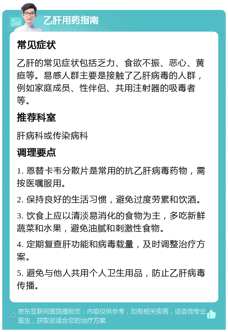 乙肝用药指南 常见症状 乙肝的常见症状包括乏力、食欲不振、恶心、黄疸等。易感人群主要是接触了乙肝病毒的人群，例如家庭成员、性伴侣、共用注射器的吸毒者等。 推荐科室 肝病科或传染病科 调理要点 1. 恩替卡韦分散片是常用的抗乙肝病毒药物，需按医嘱服用。 2. 保持良好的生活习惯，避免过度劳累和饮酒。 3. 饮食上应以清淡易消化的食物为主，多吃新鲜蔬菜和水果，避免油腻和刺激性食物。 4. 定期复查肝功能和病毒载量，及时调整治疗方案。 5. 避免与他人共用个人卫生用品，防止乙肝病毒传播。