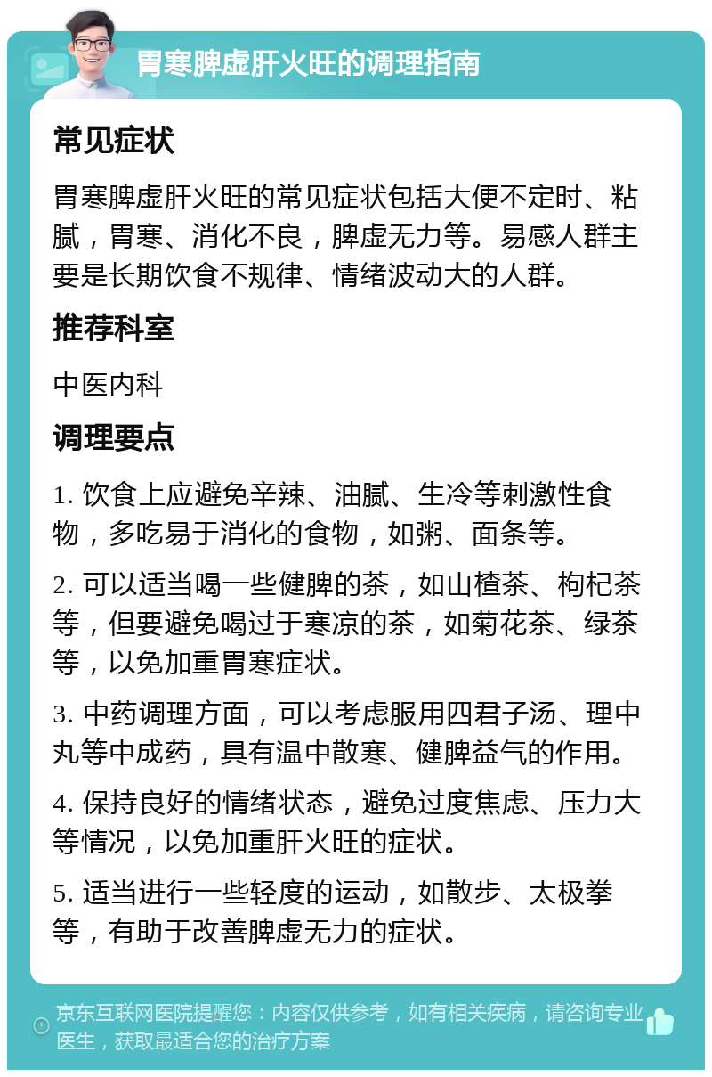 胃寒脾虚肝火旺的调理指南 常见症状 胃寒脾虚肝火旺的常见症状包括大便不定时、粘腻，胃寒、消化不良，脾虚无力等。易感人群主要是长期饮食不规律、情绪波动大的人群。 推荐科室 中医内科 调理要点 1. 饮食上应避免辛辣、油腻、生冷等刺激性食物，多吃易于消化的食物，如粥、面条等。 2. 可以适当喝一些健脾的茶，如山楂茶、枸杞茶等，但要避免喝过于寒凉的茶，如菊花茶、绿茶等，以免加重胃寒症状。 3. 中药调理方面，可以考虑服用四君子汤、理中丸等中成药，具有温中散寒、健脾益气的作用。 4. 保持良好的情绪状态，避免过度焦虑、压力大等情况，以免加重肝火旺的症状。 5. 适当进行一些轻度的运动，如散步、太极拳等，有助于改善脾虚无力的症状。