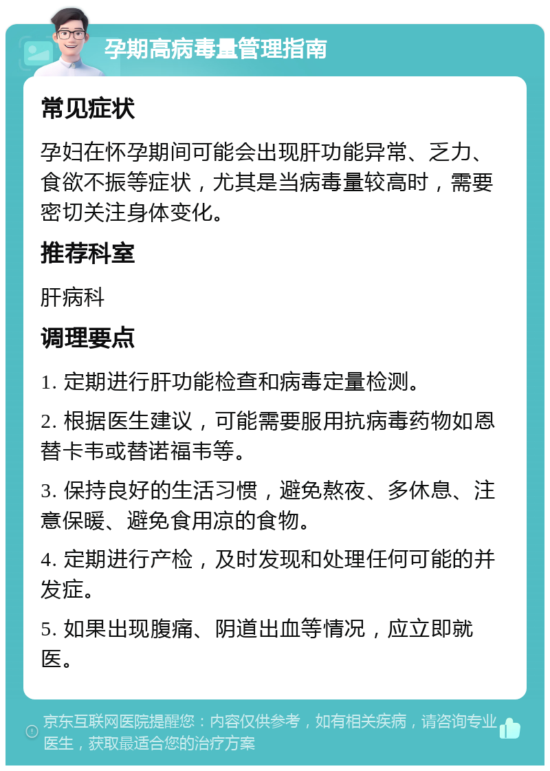 孕期高病毒量管理指南 常见症状 孕妇在怀孕期间可能会出现肝功能异常、乏力、食欲不振等症状，尤其是当病毒量较高时，需要密切关注身体变化。 推荐科室 肝病科 调理要点 1. 定期进行肝功能检查和病毒定量检测。 2. 根据医生建议，可能需要服用抗病毒药物如恩替卡韦或替诺福韦等。 3. 保持良好的生活习惯，避免熬夜、多休息、注意保暖、避免食用凉的食物。 4. 定期进行产检，及时发现和处理任何可能的并发症。 5. 如果出现腹痛、阴道出血等情况，应立即就医。