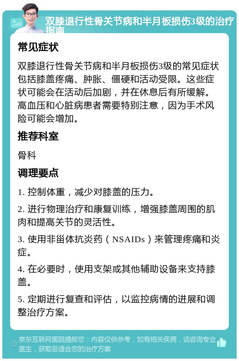 双膝退行性骨关节病和半月板损伤3级的治疗指南 常见症状 双膝退行性骨关节病和半月板损伤3级的常见症状包括膝盖疼痛、肿胀、僵硬和活动受限。这些症状可能会在活动后加剧，并在休息后有所缓解。高血压和心脏病患者需要特别注意，因为手术风险可能会增加。 推荐科室 骨科 调理要点 1. 控制体重，减少对膝盖的压力。 2. 进行物理治疗和康复训练，增强膝盖周围的肌肉和提高关节的灵活性。 3. 使用非甾体抗炎药（NSAIDs）来管理疼痛和炎症。 4. 在必要时，使用支架或其他辅助设备来支持膝盖。 5. 定期进行复查和评估，以监控病情的进展和调整治疗方案。