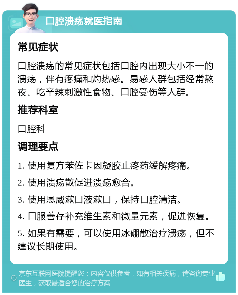 口腔溃疡就医指南 常见症状 口腔溃疡的常见症状包括口腔内出现大小不一的溃疡，伴有疼痛和灼热感。易感人群包括经常熬夜、吃辛辣刺激性食物、口腔受伤等人群。 推荐科室 口腔科 调理要点 1. 使用复方苯佐卡因凝胶止疼药缓解疼痛。 2. 使用溃疡散促进溃疡愈合。 3. 使用恩威漱口液漱口，保持口腔清洁。 4. 口服善存补充维生素和微量元素，促进恢复。 5. 如果有需要，可以使用冰硼散治疗溃疡，但不建议长期使用。