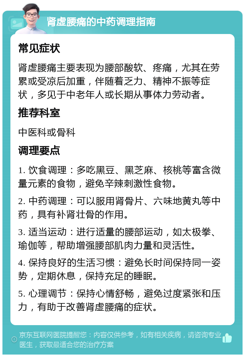 肾虚腰痛的中药调理指南 常见症状 肾虚腰痛主要表现为腰部酸软、疼痛，尤其在劳累或受凉后加重，伴随着乏力、精神不振等症状，多见于中老年人或长期从事体力劳动者。 推荐科室 中医科或骨科 调理要点 1. 饮食调理：多吃黑豆、黑芝麻、核桃等富含微量元素的食物，避免辛辣刺激性食物。 2. 中药调理：可以服用肾骨片、六味地黄丸等中药，具有补肾壮骨的作用。 3. 适当运动：进行适量的腰部运动，如太极拳、瑜伽等，帮助增强腰部肌肉力量和灵活性。 4. 保持良好的生活习惯：避免长时间保持同一姿势，定期休息，保持充足的睡眠。 5. 心理调节：保持心情舒畅，避免过度紧张和压力，有助于改善肾虚腰痛的症状。