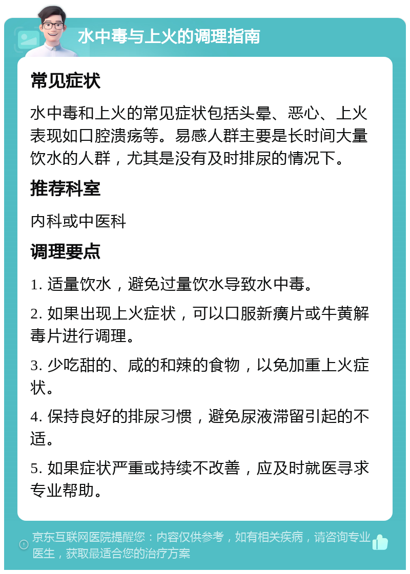 水中毒与上火的调理指南 常见症状 水中毒和上火的常见症状包括头晕、恶心、上火表现如口腔溃疡等。易感人群主要是长时间大量饮水的人群，尤其是没有及时排尿的情况下。 推荐科室 内科或中医科 调理要点 1. 适量饮水，避免过量饮水导致水中毒。 2. 如果出现上火症状，可以口服新癀片或牛黄解毒片进行调理。 3. 少吃甜的、咸的和辣的食物，以免加重上火症状。 4. 保持良好的排尿习惯，避免尿液滞留引起的不适。 5. 如果症状严重或持续不改善，应及时就医寻求专业帮助。