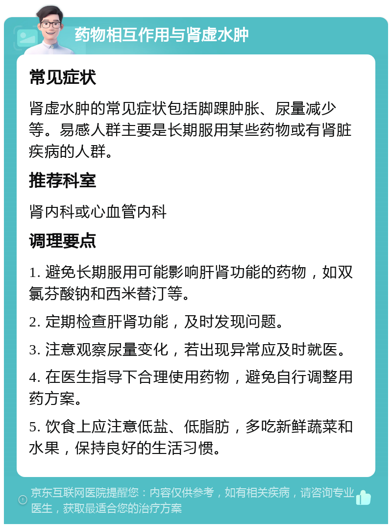 药物相互作用与肾虚水肿 常见症状 肾虚水肿的常见症状包括脚踝肿胀、尿量减少等。易感人群主要是长期服用某些药物或有肾脏疾病的人群。 推荐科室 肾内科或心血管内科 调理要点 1. 避免长期服用可能影响肝肾功能的药物，如双氯芬酸钠和西米替汀等。 2. 定期检查肝肾功能，及时发现问题。 3. 注意观察尿量变化，若出现异常应及时就医。 4. 在医生指导下合理使用药物，避免自行调整用药方案。 5. 饮食上应注意低盐、低脂肪，多吃新鲜蔬菜和水果，保持良好的生活习惯。