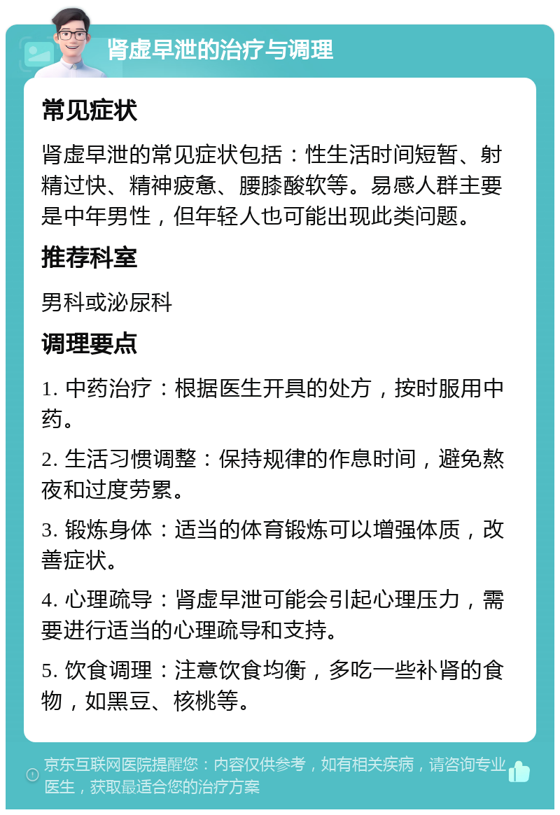 肾虚早泄的治疗与调理 常见症状 肾虚早泄的常见症状包括：性生活时间短暂、射精过快、精神疲惫、腰膝酸软等。易感人群主要是中年男性，但年轻人也可能出现此类问题。 推荐科室 男科或泌尿科 调理要点 1. 中药治疗：根据医生开具的处方，按时服用中药。 2. 生活习惯调整：保持规律的作息时间，避免熬夜和过度劳累。 3. 锻炼身体：适当的体育锻炼可以增强体质，改善症状。 4. 心理疏导：肾虚早泄可能会引起心理压力，需要进行适当的心理疏导和支持。 5. 饮食调理：注意饮食均衡，多吃一些补肾的食物，如黑豆、核桃等。