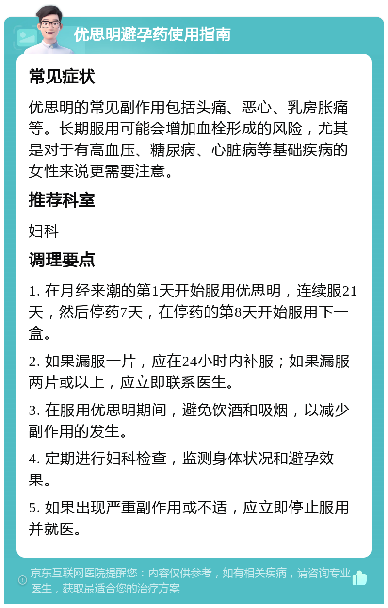 优思明避孕药使用指南 常见症状 优思明的常见副作用包括头痛、恶心、乳房胀痛等。长期服用可能会增加血栓形成的风险，尤其是对于有高血压、糖尿病、心脏病等基础疾病的女性来说更需要注意。 推荐科室 妇科 调理要点 1. 在月经来潮的第1天开始服用优思明，连续服21天，然后停药7天，在停药的第8天开始服用下一盒。 2. 如果漏服一片，应在24小时内补服；如果漏服两片或以上，应立即联系医生。 3. 在服用优思明期间，避免饮酒和吸烟，以减少副作用的发生。 4. 定期进行妇科检查，监测身体状况和避孕效果。 5. 如果出现严重副作用或不适，应立即停止服用并就医。