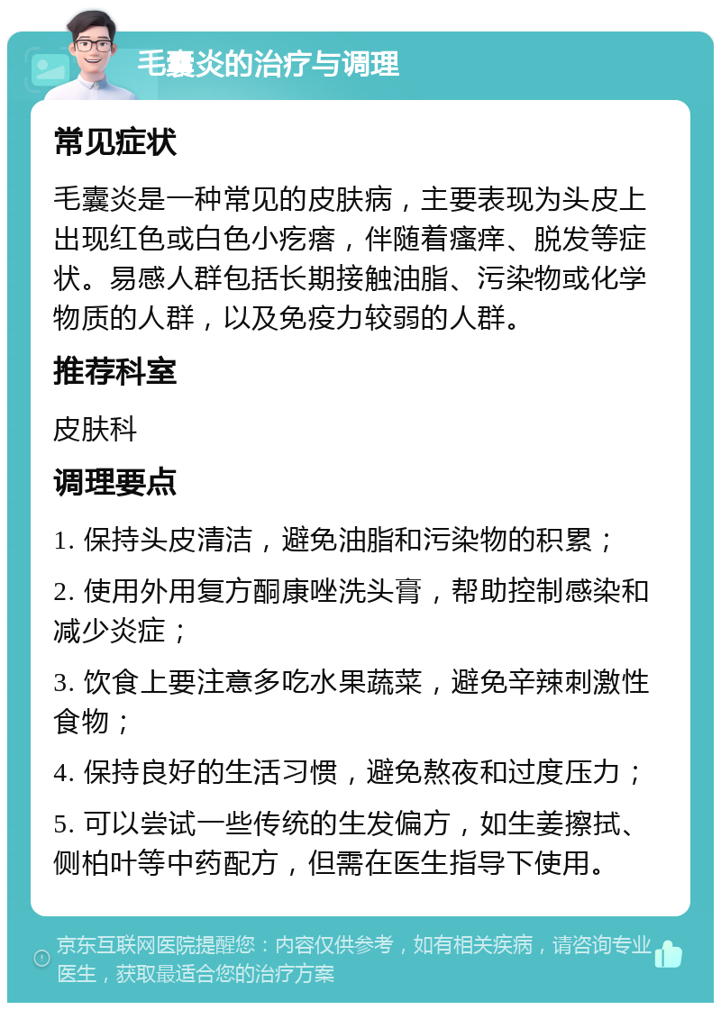 毛囊炎的治疗与调理 常见症状 毛囊炎是一种常见的皮肤病，主要表现为头皮上出现红色或白色小疙瘩，伴随着瘙痒、脱发等症状。易感人群包括长期接触油脂、污染物或化学物质的人群，以及免疫力较弱的人群。 推荐科室 皮肤科 调理要点 1. 保持头皮清洁，避免油脂和污染物的积累； 2. 使用外用复方酮康唑洗头膏，帮助控制感染和减少炎症； 3. 饮食上要注意多吃水果蔬菜，避免辛辣刺激性食物； 4. 保持良好的生活习惯，避免熬夜和过度压力； 5. 可以尝试一些传统的生发偏方，如生姜擦拭、侧柏叶等中药配方，但需在医生指导下使用。