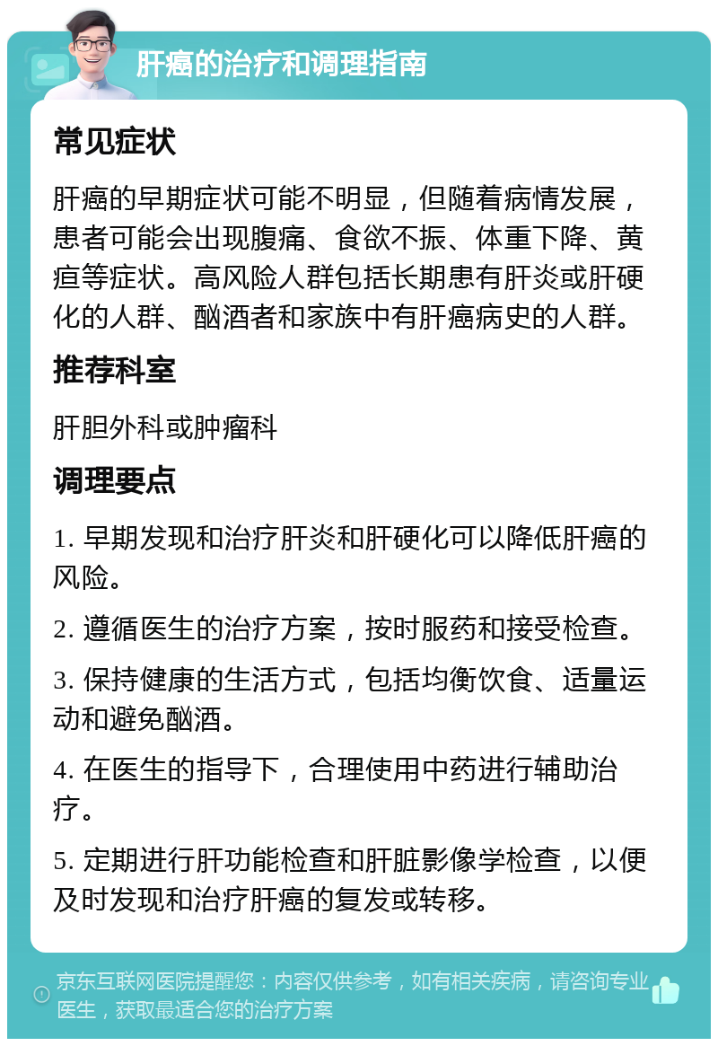 肝癌的治疗和调理指南 常见症状 肝癌的早期症状可能不明显，但随着病情发展，患者可能会出现腹痛、食欲不振、体重下降、黄疸等症状。高风险人群包括长期患有肝炎或肝硬化的人群、酗酒者和家族中有肝癌病史的人群。 推荐科室 肝胆外科或肿瘤科 调理要点 1. 早期发现和治疗肝炎和肝硬化可以降低肝癌的风险。 2. 遵循医生的治疗方案，按时服药和接受检查。 3. 保持健康的生活方式，包括均衡饮食、适量运动和避免酗酒。 4. 在医生的指导下，合理使用中药进行辅助治疗。 5. 定期进行肝功能检查和肝脏影像学检查，以便及时发现和治疗肝癌的复发或转移。