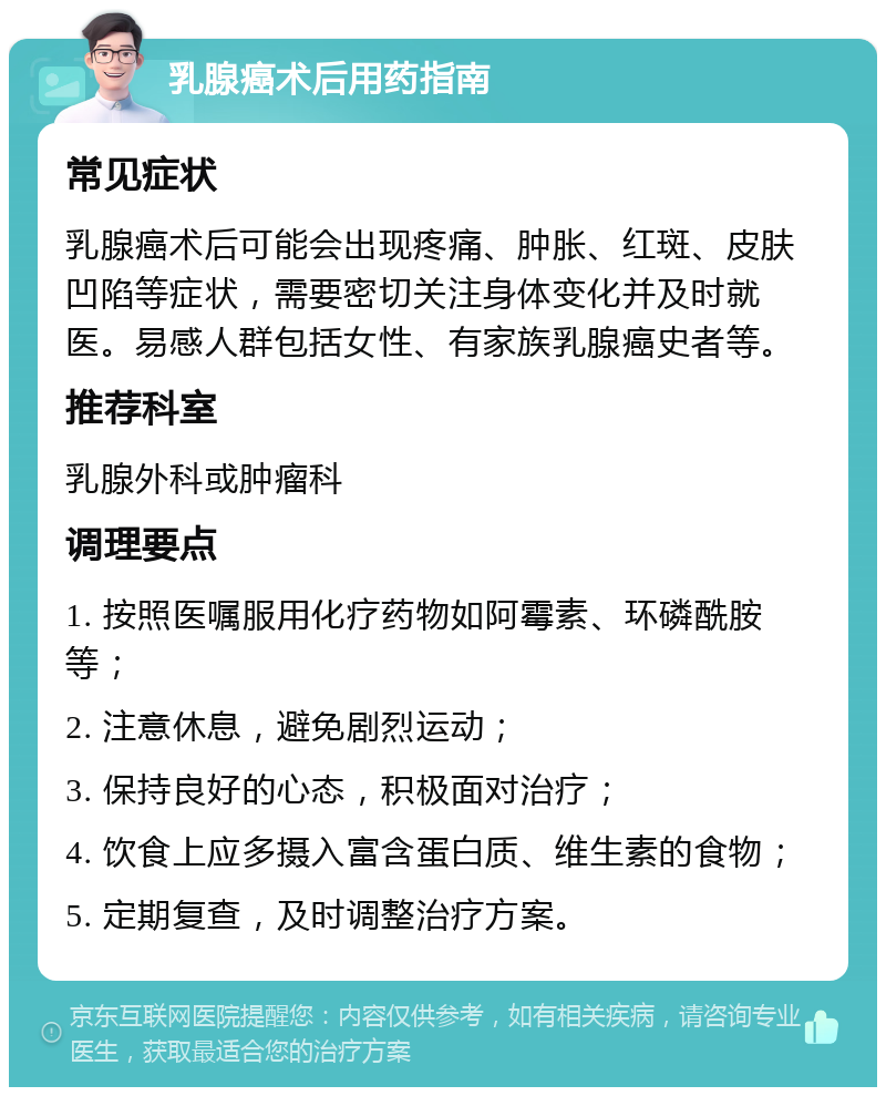 乳腺癌术后用药指南 常见症状 乳腺癌术后可能会出现疼痛、肿胀、红斑、皮肤凹陷等症状，需要密切关注身体变化并及时就医。易感人群包括女性、有家族乳腺癌史者等。 推荐科室 乳腺外科或肿瘤科 调理要点 1. 按照医嘱服用化疗药物如阿霉素、环磷酰胺等； 2. 注意休息，避免剧烈运动； 3. 保持良好的心态，积极面对治疗； 4. 饮食上应多摄入富含蛋白质、维生素的食物； 5. 定期复查，及时调整治疗方案。