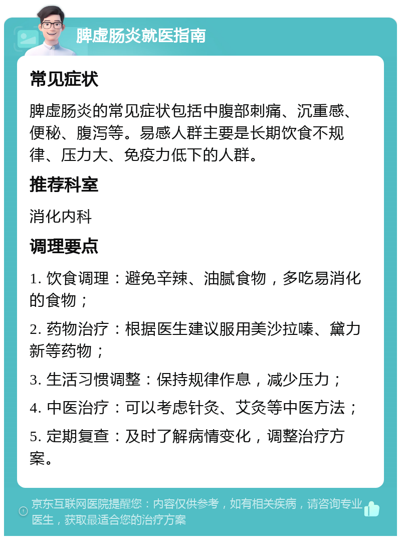 脾虚肠炎就医指南 常见症状 脾虚肠炎的常见症状包括中腹部刺痛、沉重感、便秘、腹泻等。易感人群主要是长期饮食不规律、压力大、免疫力低下的人群。 推荐科室 消化内科 调理要点 1. 饮食调理：避免辛辣、油腻食物，多吃易消化的食物； 2. 药物治疗：根据医生建议服用美沙拉嗪、黛力新等药物； 3. 生活习惯调整：保持规律作息，减少压力； 4. 中医治疗：可以考虑针灸、艾灸等中医方法； 5. 定期复查：及时了解病情变化，调整治疗方案。