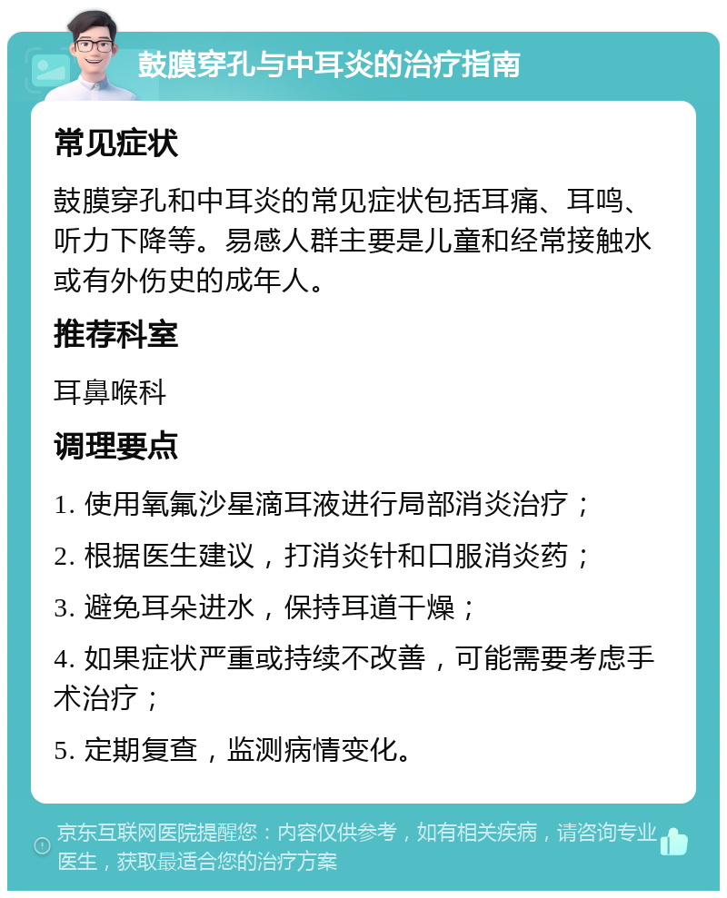 鼓膜穿孔与中耳炎的治疗指南 常见症状 鼓膜穿孔和中耳炎的常见症状包括耳痛、耳鸣、听力下降等。易感人群主要是儿童和经常接触水或有外伤史的成年人。 推荐科室 耳鼻喉科 调理要点 1. 使用氧氟沙星滴耳液进行局部消炎治疗； 2. 根据医生建议，打消炎针和口服消炎药； 3. 避免耳朵进水，保持耳道干燥； 4. 如果症状严重或持续不改善，可能需要考虑手术治疗； 5. 定期复查，监测病情变化。