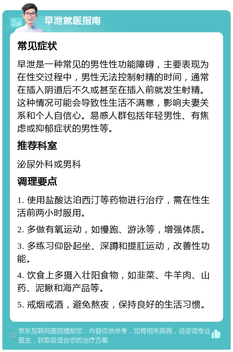 早泄就医指南 常见症状 早泄是一种常见的男性性功能障碍，主要表现为在性交过程中，男性无法控制射精的时间，通常在插入阴道后不久或甚至在插入前就发生射精。这种情况可能会导致性生活不满意，影响夫妻关系和个人自信心。易感人群包括年轻男性、有焦虑或抑郁症状的男性等。 推荐科室 泌尿外科或男科 调理要点 1. 使用盐酸达泊西汀等药物进行治疗，需在性生活前两小时服用。 2. 多做有氧运动，如慢跑、游泳等，增强体质。 3. 多练习仰卧起坐、深蹲和提肛运动，改善性功能。 4. 饮食上多摄入壮阳食物，如韭菜、牛羊肉、山药、泥鳅和海产品等。 5. 戒烟戒酒，避免熬夜，保持良好的生活习惯。