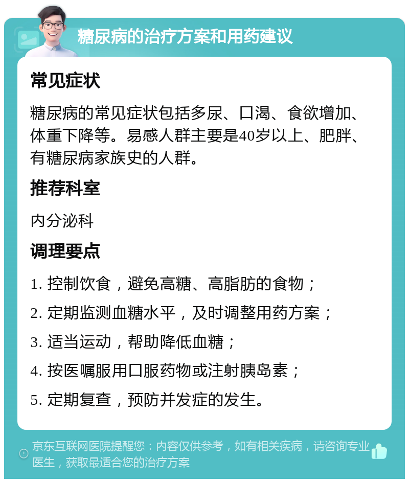 糖尿病的治疗方案和用药建议 常见症状 糖尿病的常见症状包括多尿、口渴、食欲增加、体重下降等。易感人群主要是40岁以上、肥胖、有糖尿病家族史的人群。 推荐科室 内分泌科 调理要点 1. 控制饮食，避免高糖、高脂肪的食物； 2. 定期监测血糖水平，及时调整用药方案； 3. 适当运动，帮助降低血糖； 4. 按医嘱服用口服药物或注射胰岛素； 5. 定期复查，预防并发症的发生。