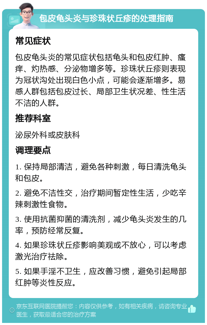 包皮龟头炎与珍珠状丘疹的处理指南 常见症状 包皮龟头炎的常见症状包括龟头和包皮红肿、瘙痒、灼热感、分泌物增多等。珍珠状丘疹则表现为冠状沟处出现白色小点，可能会逐渐增多。易感人群包括包皮过长、局部卫生状况差、性生活不洁的人群。 推荐科室 泌尿外科或皮肤科 调理要点 1. 保持局部清洁，避免各种刺激，每日清洗龟头和包皮。 2. 避免不洁性交，治疗期间暂定性生活，少吃辛辣刺激性食物。 3. 使用抗菌抑菌的清洗剂，减少龟头炎发生的几率，预防经常反复。 4. 如果珍珠状丘疹影响美观或不放心，可以考虑激光治疗祛除。 5. 如果手淫不卫生，应改善习惯，避免引起局部红肿等炎性反应。