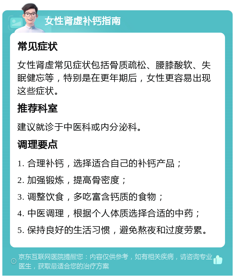 女性肾虚补钙指南 常见症状 女性肾虚常见症状包括骨质疏松、腰膝酸软、失眠健忘等，特别是在更年期后，女性更容易出现这些症状。 推荐科室 建议就诊于中医科或内分泌科。 调理要点 1. 合理补钙，选择适合自己的补钙产品； 2. 加强锻炼，提高骨密度； 3. 调整饮食，多吃富含钙质的食物； 4. 中医调理，根据个人体质选择合适的中药； 5. 保持良好的生活习惯，避免熬夜和过度劳累。