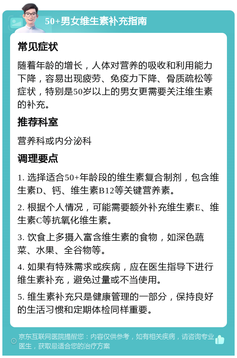 50+男女维生素补充指南 常见症状 随着年龄的增长，人体对营养的吸收和利用能力下降，容易出现疲劳、免疫力下降、骨质疏松等症状，特别是50岁以上的男女更需要关注维生素的补充。 推荐科室 营养科或内分泌科 调理要点 1. 选择适合50+年龄段的维生素复合制剂，包含维生素D、钙、维生素B12等关键营养素。 2. 根据个人情况，可能需要额外补充维生素E、维生素C等抗氧化维生素。 3. 饮食上多摄入富含维生素的食物，如深色蔬菜、水果、全谷物等。 4. 如果有特殊需求或疾病，应在医生指导下进行维生素补充，避免过量或不当使用。 5. 维生素补充只是健康管理的一部分，保持良好的生活习惯和定期体检同样重要。