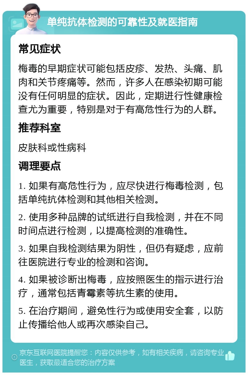 单纯抗体检测的可靠性及就医指南 常见症状 梅毒的早期症状可能包括皮疹、发热、头痛、肌肉和关节疼痛等。然而，许多人在感染初期可能没有任何明显的症状。因此，定期进行性健康检查尤为重要，特别是对于有高危性行为的人群。 推荐科室 皮肤科或性病科 调理要点 1. 如果有高危性行为，应尽快进行梅毒检测，包括单纯抗体检测和其他相关检测。 2. 使用多种品牌的试纸进行自我检测，并在不同时间点进行检测，以提高检测的准确性。 3. 如果自我检测结果为阴性，但仍有疑虑，应前往医院进行专业的检测和咨询。 4. 如果被诊断出梅毒，应按照医生的指示进行治疗，通常包括青霉素等抗生素的使用。 5. 在治疗期间，避免性行为或使用安全套，以防止传播给他人或再次感染自己。