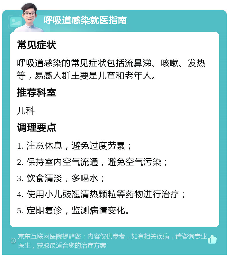 呼吸道感染就医指南 常见症状 呼吸道感染的常见症状包括流鼻涕、咳嗽、发热等，易感人群主要是儿童和老年人。 推荐科室 儿科 调理要点 1. 注意休息，避免过度劳累； 2. 保持室内空气流通，避免空气污染； 3. 饮食清淡，多喝水； 4. 使用小儿豉翘清热颗粒等药物进行治疗； 5. 定期复诊，监测病情变化。