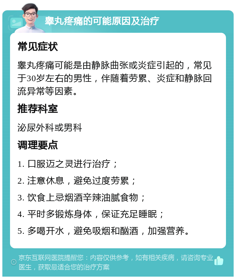 睾丸疼痛的可能原因及治疗 常见症状 睾丸疼痛可能是由静脉曲张或炎症引起的，常见于30岁左右的男性，伴随着劳累、炎症和静脉回流异常等因素。 推荐科室 泌尿外科或男科 调理要点 1. 口服迈之灵进行治疗； 2. 注意休息，避免过度劳累； 3. 饮食上忌烟酒辛辣油腻食物； 4. 平时多锻炼身体，保证充足睡眠； 5. 多喝开水，避免吸烟和酗酒，加强营养。