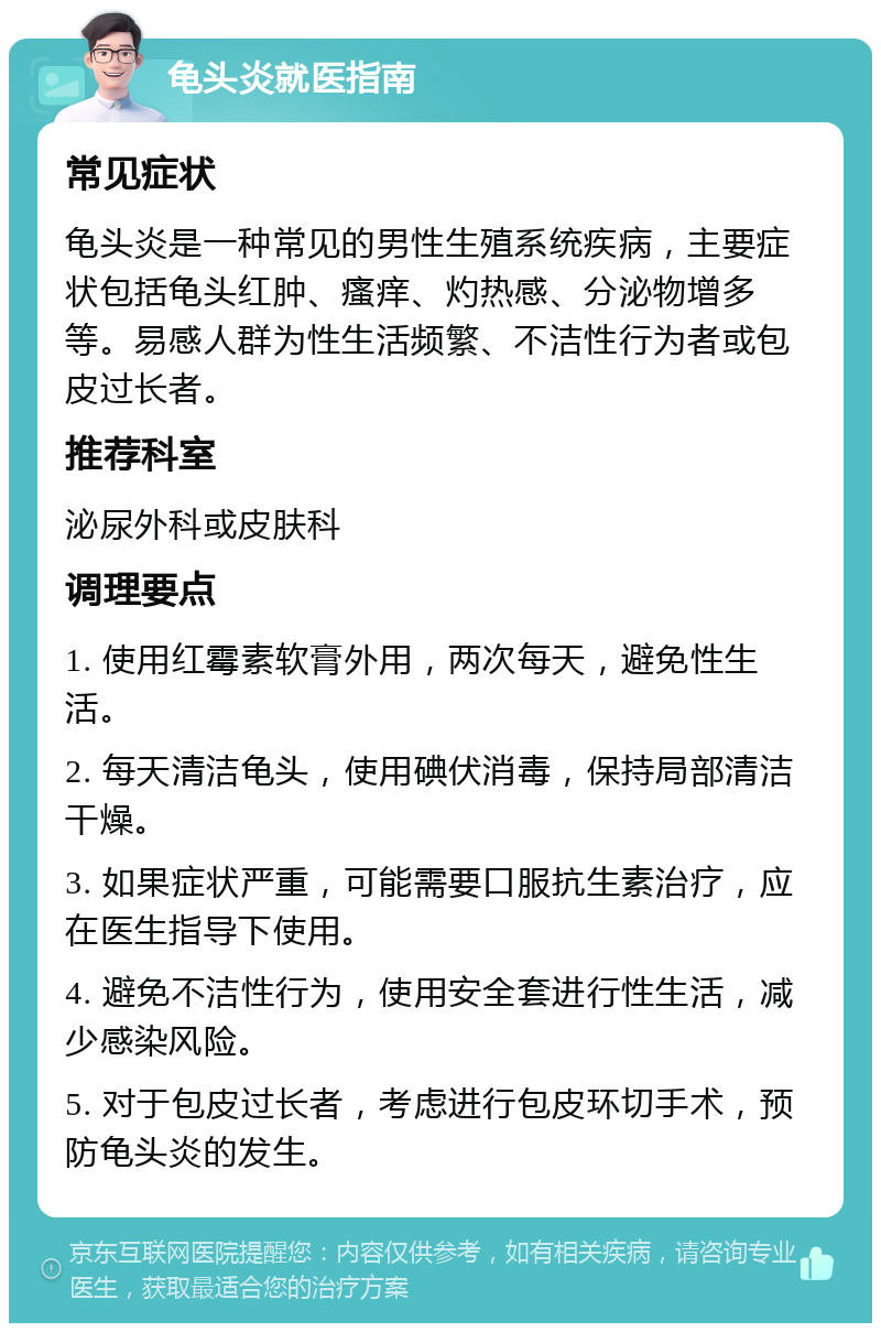 龟头炎就医指南 常见症状 龟头炎是一种常见的男性生殖系统疾病，主要症状包括龟头红肿、瘙痒、灼热感、分泌物增多等。易感人群为性生活频繁、不洁性行为者或包皮过长者。 推荐科室 泌尿外科或皮肤科 调理要点 1. 使用红霉素软膏外用，两次每天，避免性生活。 2. 每天清洁龟头，使用碘伏消毒，保持局部清洁干燥。 3. 如果症状严重，可能需要口服抗生素治疗，应在医生指导下使用。 4. 避免不洁性行为，使用安全套进行性生活，减少感染风险。 5. 对于包皮过长者，考虑进行包皮环切手术，预防龟头炎的发生。