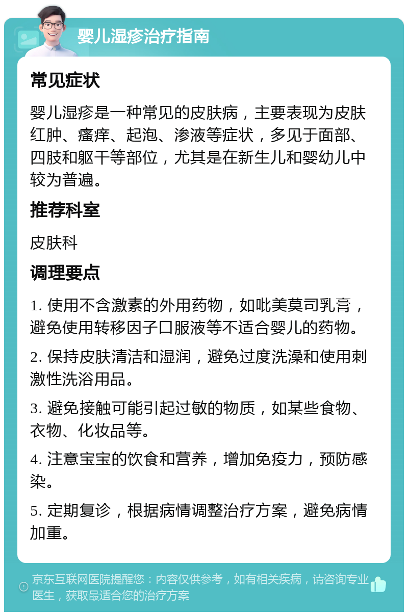 婴儿湿疹治疗指南 常见症状 婴儿湿疹是一种常见的皮肤病，主要表现为皮肤红肿、瘙痒、起泡、渗液等症状，多见于面部、四肢和躯干等部位，尤其是在新生儿和婴幼儿中较为普遍。 推荐科室 皮肤科 调理要点 1. 使用不含激素的外用药物，如吡美莫司乳膏，避免使用转移因子口服液等不适合婴儿的药物。 2. 保持皮肤清洁和湿润，避免过度洗澡和使用刺激性洗浴用品。 3. 避免接触可能引起过敏的物质，如某些食物、衣物、化妆品等。 4. 注意宝宝的饮食和营养，增加免疫力，预防感染。 5. 定期复诊，根据病情调整治疗方案，避免病情加重。