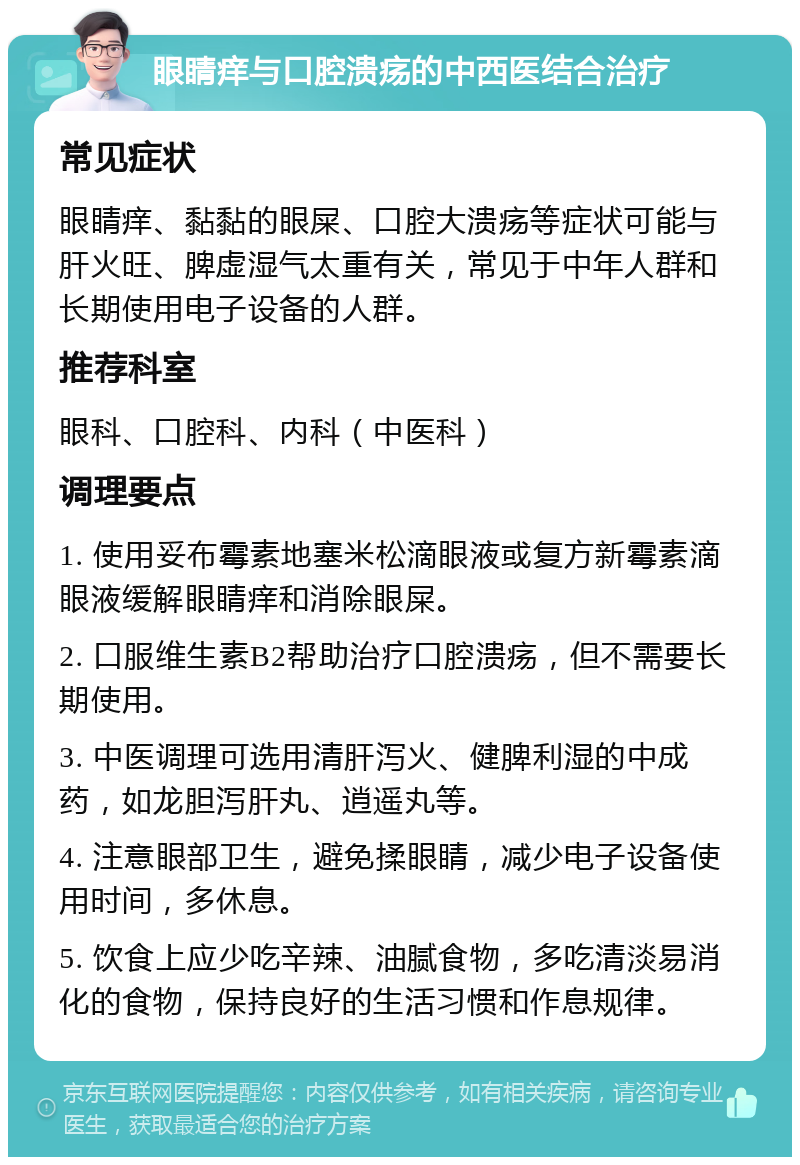 眼睛痒与口腔溃疡的中西医结合治疗 常见症状 眼睛痒、黏黏的眼屎、口腔大溃疡等症状可能与肝火旺、脾虚湿气太重有关，常见于中年人群和长期使用电子设备的人群。 推荐科室 眼科、口腔科、内科（中医科） 调理要点 1. 使用妥布霉素地塞米松滴眼液或复方新霉素滴眼液缓解眼睛痒和消除眼屎。 2. 口服维生素B2帮助治疗口腔溃疡，但不需要长期使用。 3. 中医调理可选用清肝泻火、健脾利湿的中成药，如龙胆泻肝丸、逍遥丸等。 4. 注意眼部卫生，避免揉眼睛，减少电子设备使用时间，多休息。 5. 饮食上应少吃辛辣、油腻食物，多吃清淡易消化的食物，保持良好的生活习惯和作息规律。