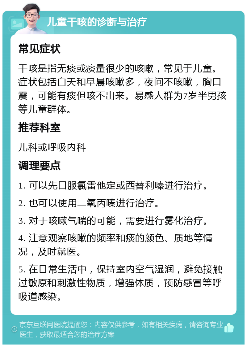 儿童干咳的诊断与治疗 常见症状 干咳是指无痰或痰量很少的咳嗽，常见于儿童。症状包括白天和早晨咳嗽多，夜间不咳嗽，胸口震，可能有痰但咳不出来。易感人群为7岁半男孩等儿童群体。 推荐科室 儿科或呼吸内科 调理要点 1. 可以先口服氯雷他定或西替利嗪进行治疗。 2. 也可以使用二氧丙嗪进行治疗。 3. 对于咳嗽气喘的可能，需要进行雾化治疗。 4. 注意观察咳嗽的频率和痰的颜色、质地等情况，及时就医。 5. 在日常生活中，保持室内空气湿润，避免接触过敏原和刺激性物质，增强体质，预防感冒等呼吸道感染。