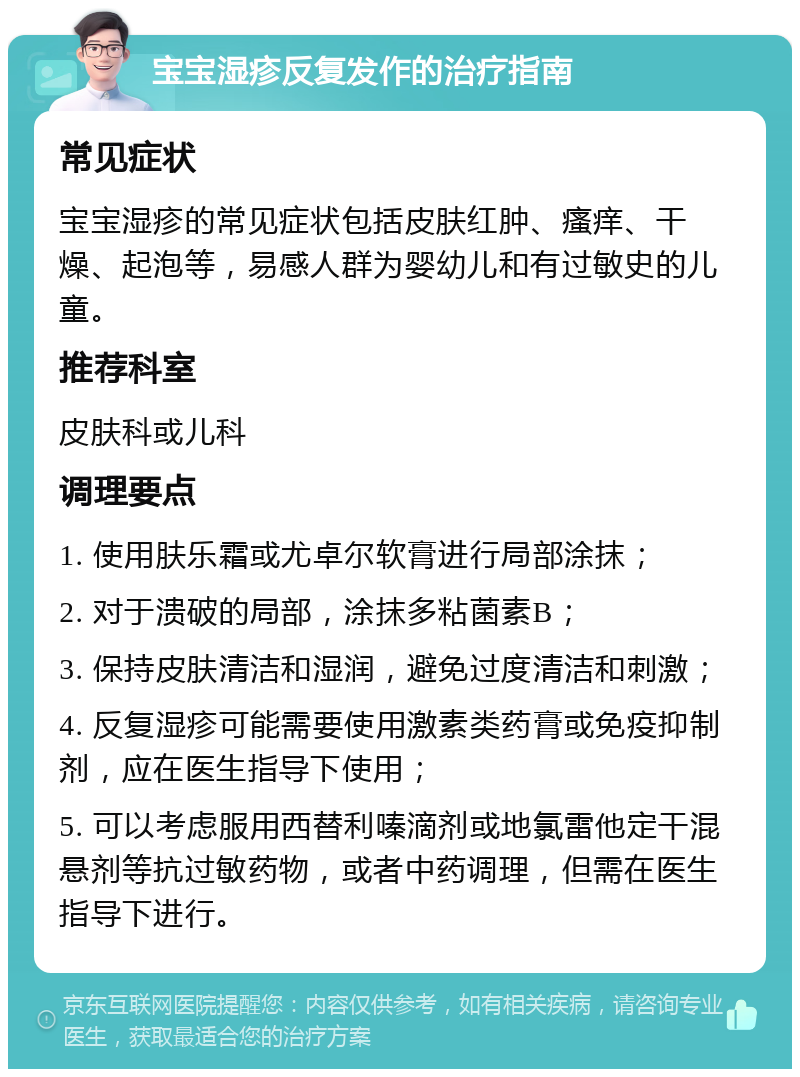 宝宝湿疹反复发作的治疗指南 常见症状 宝宝湿疹的常见症状包括皮肤红肿、瘙痒、干燥、起泡等，易感人群为婴幼儿和有过敏史的儿童。 推荐科室 皮肤科或儿科 调理要点 1. 使用肤乐霜或尤卓尔软膏进行局部涂抹； 2. 对于溃破的局部，涂抹多粘菌素B； 3. 保持皮肤清洁和湿润，避免过度清洁和刺激； 4. 反复湿疹可能需要使用激素类药膏或免疫抑制剂，应在医生指导下使用； 5. 可以考虑服用西替利嗪滴剂或地氯雷他定干混悬剂等抗过敏药物，或者中药调理，但需在医生指导下进行。