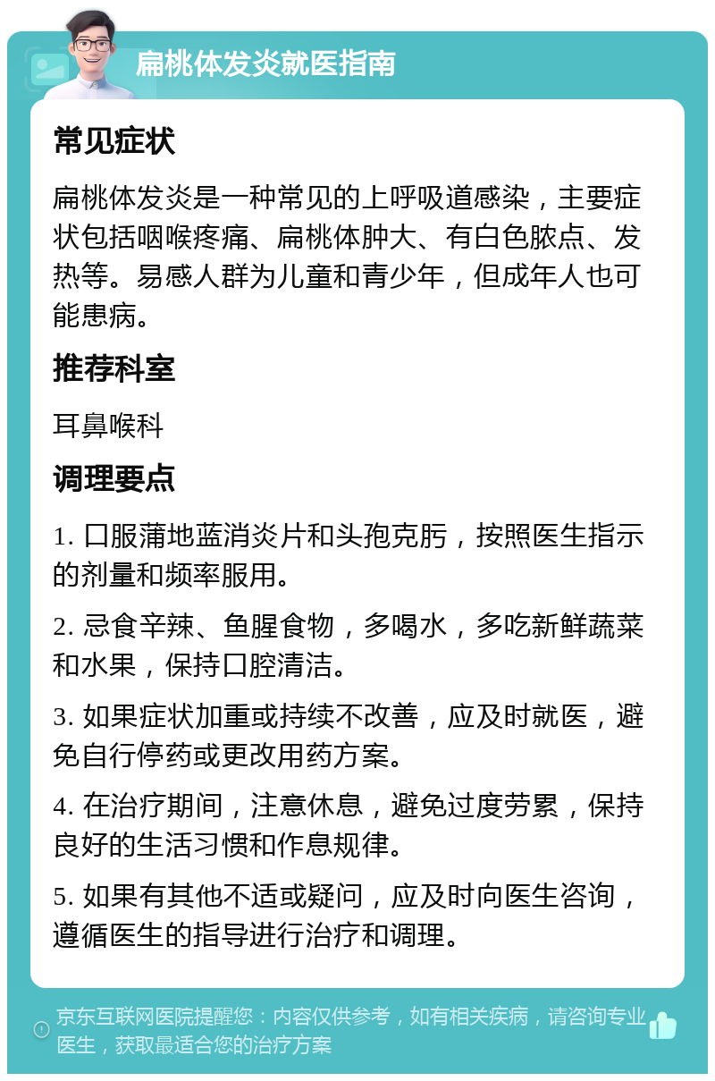 扁桃体发炎就医指南 常见症状 扁桃体发炎是一种常见的上呼吸道感染，主要症状包括咽喉疼痛、扁桃体肿大、有白色脓点、发热等。易感人群为儿童和青少年，但成年人也可能患病。 推荐科室 耳鼻喉科 调理要点 1. 口服蒲地蓝消炎片和头孢克肟，按照医生指示的剂量和频率服用。 2. 忌食辛辣、鱼腥食物，多喝水，多吃新鲜蔬菜和水果，保持口腔清洁。 3. 如果症状加重或持续不改善，应及时就医，避免自行停药或更改用药方案。 4. 在治疗期间，注意休息，避免过度劳累，保持良好的生活习惯和作息规律。 5. 如果有其他不适或疑问，应及时向医生咨询，遵循医生的指导进行治疗和调理。