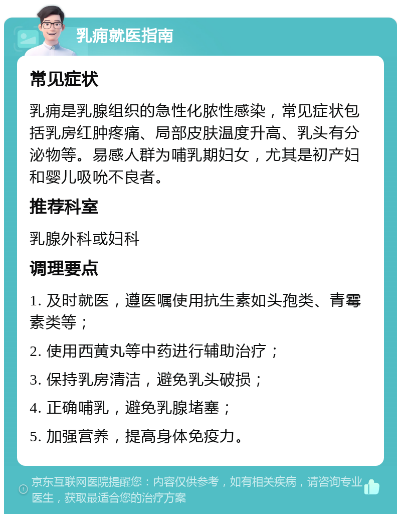 乳痈就医指南 常见症状 乳痈是乳腺组织的急性化脓性感染，常见症状包括乳房红肿疼痛、局部皮肤温度升高、乳头有分泌物等。易感人群为哺乳期妇女，尤其是初产妇和婴儿吸吮不良者。 推荐科室 乳腺外科或妇科 调理要点 1. 及时就医，遵医嘱使用抗生素如头孢类、青霉素类等； 2. 使用西黄丸等中药进行辅助治疗； 3. 保持乳房清洁，避免乳头破损； 4. 正确哺乳，避免乳腺堵塞； 5. 加强营养，提高身体免疫力。