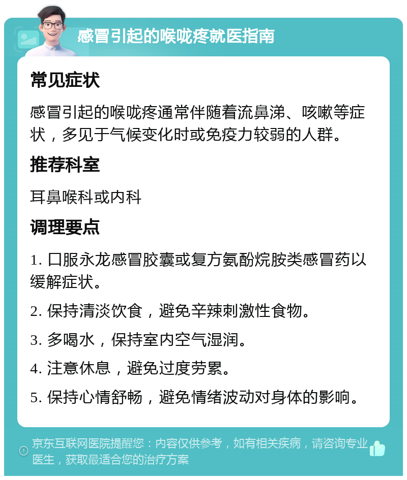 感冒引起的喉咙疼就医指南 常见症状 感冒引起的喉咙疼通常伴随着流鼻涕、咳嗽等症状，多见于气候变化时或免疫力较弱的人群。 推荐科室 耳鼻喉科或内科 调理要点 1. 口服永龙感冒胶囊或复方氨酚烷胺类感冒药以缓解症状。 2. 保持清淡饮食，避免辛辣刺激性食物。 3. 多喝水，保持室内空气湿润。 4. 注意休息，避免过度劳累。 5. 保持心情舒畅，避免情绪波动对身体的影响。