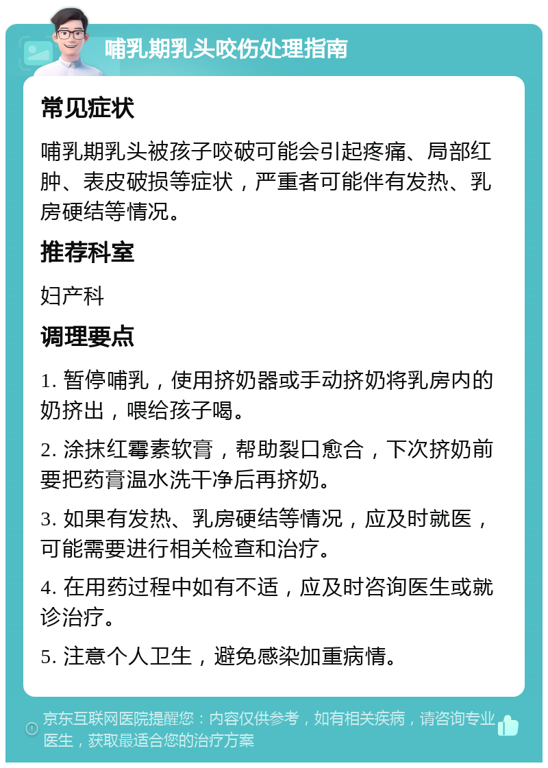 哺乳期乳头咬伤处理指南 常见症状 哺乳期乳头被孩子咬破可能会引起疼痛、局部红肿、表皮破损等症状，严重者可能伴有发热、乳房硬结等情况。 推荐科室 妇产科 调理要点 1. 暂停哺乳，使用挤奶器或手动挤奶将乳房内的奶挤出，喂给孩子喝。 2. 涂抹红霉素软膏，帮助裂口愈合，下次挤奶前要把药膏温水洗干净后再挤奶。 3. 如果有发热、乳房硬结等情况，应及时就医，可能需要进行相关检查和治疗。 4. 在用药过程中如有不适，应及时咨询医生或就诊治疗。 5. 注意个人卫生，避免感染加重病情。